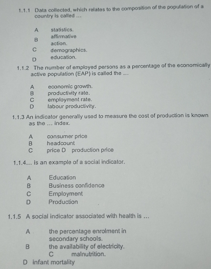 Data collected, which relates to the composition of the population of a
country is called ...
A statistics.
B affirmative
action.
C demographics.
D education.
1.1.2 The number of employed persons as a percentage of the economically
active population (EAP) is called the ...
A economic growth.
B productivity rate.
C employment rate.
D labour productivity.
1.1.3 An indicator generally used to measure the cost of production is known
as the ... index.
A consumer price
B headcount
C price D production price
1.1.4... is an example of a social indicator.
A Education
B Business confidence
C Employment
D Production
1.1.5 A social indicator associated with health is ..
A the percentage enrolment in
secondary schools.
B the availability of electricity.
C malnutrition.
D infant mortality