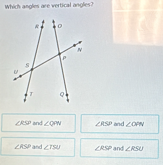 Which angles are vertical angles?
∠ RSP and ∠ QPN ∠ RSP and ∠ OPN
∠ RSP and ∠ TSU ∠ RSP and ∠ RSU