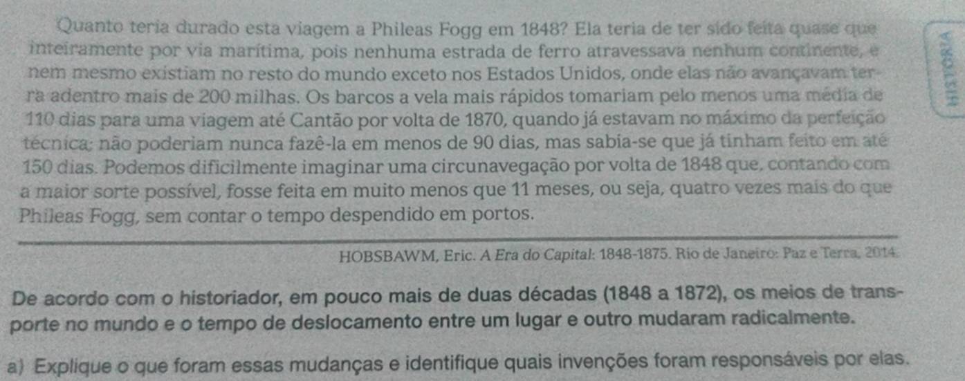 Quanto teria durado esta viagem a Phileas Fogg em 1848? Ela teria de ter sido feita quase que 
inteiramente por via marítima, pois nenhuma estrada de ferro atravessava nenhum continente, e 
nem mesmo existiam no resto do mundo exceto nos Estados Unidos, onde elas não avançavam ter 
ra adentro mais de 200 milhas. Os barcos a vela mais rápidos tomariam pelo menos uma média de
110 dias para uma viagem até Cantão por volta de 1870, quando já estavam no máximo da perfeição 
técnica; não poderiam nunca fazê-la em menos de 90 dias, mas sabia-se que já tinham feito em até
150 dias. Podemos dificilmente imaginar uma circunavegação por volta de 1848 que, contando com 
a maior sorte possível, fosse feita em muito menos que 11 meses, ou seja, quatro vezes mais do que 
Phileas Fogg, sem contar o tempo despendido em portos. 
HOBSBAWM, Eric. A Era do Capital: 1848- 1875. Rio de Janeiro: Paz e Terra, 2014. 
De acordo com o historiador, em pouco mais de duas décadas (1848 a 1872), os meios de trans- 
porte no mundo e o tempo de deslocamento entre um lugar e outro mudaram radicalmente. 
a) Explique o que foram essas mudanças e identifique quais invenções foram responsáveis por elas.