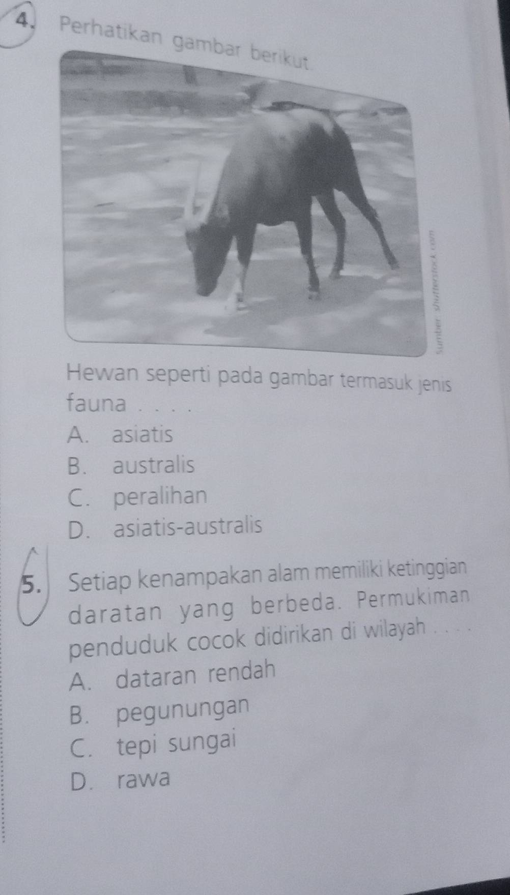 Perhatikan
Hewan seperti pada gambar termasuk jenis
fauna . . . .
A. asiatis
B. australis
C. peralihan
D. asiatis-australis
5. Setiap kenampakan alam memiliki ketinggian
daratan yang berbeda. Permukiman
penduduk cocok didirikan di wilayah . . . .
A. dataran rendah
B. pegunungan
C. tepi sungai
D. rawa