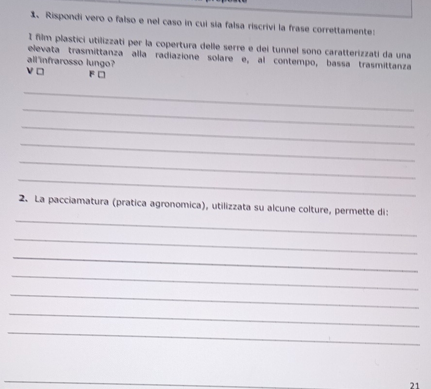 Rispondi vero o falso e nel caso in cui sia falsa riscrivi la frase correttamente: 
I film plastici utilizzati per la copertura delle serre e dei tunnel sono caratterizzati da una 
elevata trasmittanza alla radiazione solare e, al contempo, bassa trasmittanza 
all infrarosso lungo? 
o F□ 
_ 
_ 
_ 
_ 
_ 
_ 
_ 
2. La pacciamatura (pratica agronomica), utilizzata su alcune colture, permette di: 
_ 
_ 
_ 
_ 
_ 
_ 
_ 
21