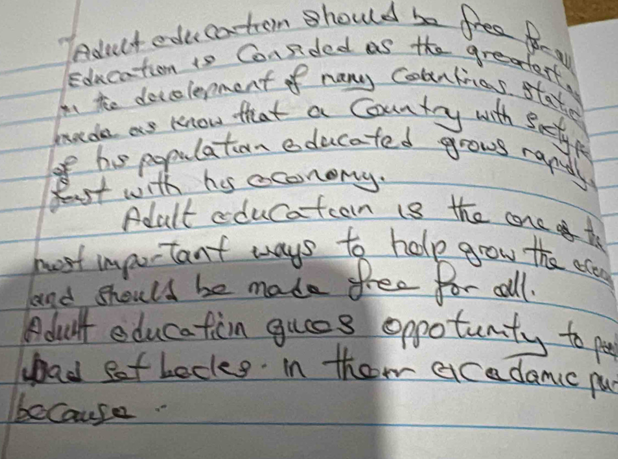 Aduct ede catom should be free fo- af 
Education is Consided as the greatert, 
I he decelerment of nany Counlias stater 
bade as know that a Country with Satye 
o his populaton educated grows rand. 
fest with his econony. 
Adult cducatcon i8 the cone th 
host important ways to help gow the ecen 
and should be made free for all. 
Bdult education gues oppotunity to po 
ad eof becks in them acadamc pu 
because