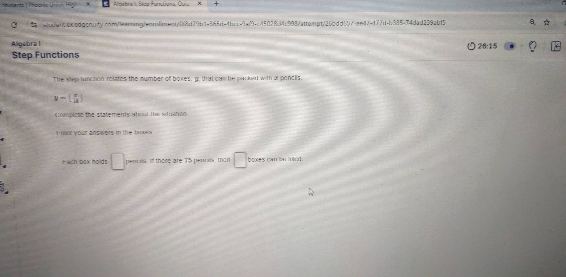 Students | Phoenix Union Hi X Algebra I, Step Functions, Quiz × + 
C student.ex.edgenuity.com/learning/enrollment/0f8d79b1-365d-4bcc-9af9-c45028d4c998/attempt/26bdd657-ee47-477d-b385-74dad239abf5 
Algebra I 
26:15 
Step Functions 
The step function relates the number of boxes, y, that can be packed with x pencils
y=[ x/18 ]
Complete the statements about the situation. 
Enter your answers in the boxes. 
Each box holds □ pencils. If there are 75 pencils, then □ boxes can be filled.