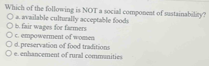 Which of the following is NOT a social component of sustainability?
a. available culturally acceptable foods
b. fair wages for farmers
c. empowerment of women
d. preservation of food traditions
e. enhancement of rural communities