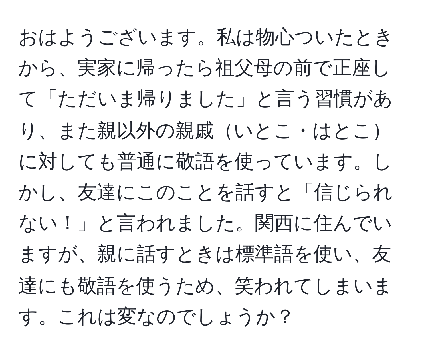 おはようございます。私は物心ついたときから、実家に帰ったら祖父母の前で正座して「ただいま帰りました」と言う習慣があり、また親以外の親戚いとこ・はとこに対しても普通に敬語を使っています。しかし、友達にこのことを話すと「信じられない！」と言われました。関西に住んでいますが、親に話すときは標準語を使い、友達にも敬語を使うため、笑われてしまいます。これは変なのでしょうか？