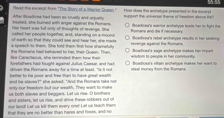 55:55
Read the excerpt from "The Story of a Warrior Queen." How does the archetype presented in the excerpt
After Boadicea had been so cruelly and unjustly support the universal theme of freedom above life?
treated, she burned with anger against the Romans. Boadicea's warrior archetype leads her to fight the
Her heart was full only of thoughts of revenge. She Romans and die if necessary.
called her people together, and, standing on a mound
of earth so that they could see and hear her, she made Boadicea's rebel archetype results in her seeking
a speech to them. She told them first how shamefully revenge against the Romans.
the Romans had behaved to her, their Queen. Then, Boadicea's sage archetype makes her impart
like Caractacus, she reminded them how their wisdom to people in her community.
forefathers had fought against Julius Caesar, and had Boadicea's villain archetype makes her want to
driven the Romans away for a time at least. "Is it not steal money from the Romans.
better to be poor and free than to have great wealth
and be slaves?" she asked. "And the Romans take not
only our freedom but our wealth. They want to make
us both slaves and beggars. Let us rise. O brothers
and sisters, let us rise, and drive these robbers out of
our land! Let us kill them every one! Let us teach them
that they are no better than hares and foxes, and no