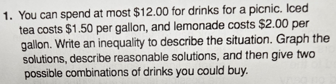 You can spend at most $12.00 for drinks for a picnic. Iced 
tea costs $1.50 per gallon, and lemonade costs $2.00 per
gallon. Write an inequality to describe the situation. Graph the 
solutions, describe reasonable solutions, and then give two 
possible combinations of drinks you could buy.