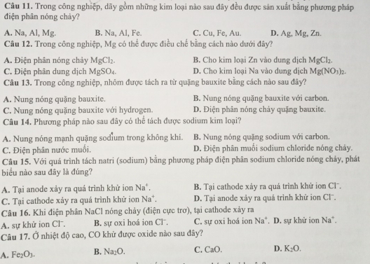 Trong công nghiệp, dãy gồm những kim loại nào sau đây đều được sản xuất bằng phương pháp
điện phân nóng chảy?
A. Na, Al, Mg. B. Na, Al, Fe. C. Cu, Fe, Au. D. Ag, Mg, Zn.
Câu 12. Trong công nghiệp, Mg có thể được điều chế bằng cách nào dưới đây?
A. Điện phân nóng chảy MgCl_2. B. Cho kim loại Zn vào dung dịch MgCl_2.
C. Điện phân dung dịch MgSO_4 D. Cho kim loại Na vào dung dịch Mg(NO_3)_2.
Câu 13. Trong công nghiệp, nhôm được tách ra từ quặng bauxite bằng cách nào sau đây?
A. Nung nóng quặng bauxite B. Nung nóng quặng bauxite với carbon.
C. Nung nóng quặng bauxite với hydrogen. D. Điện phân nóng chảy quặng bauxite.
Câu 14. Phương pháp nào sau đây có thể tách được sodium kim loại?
A. Nung nóng mạnh quặng sodium trong không khi. B. Nung nóng quặng sodium với carbon.
C. Điện phân nước muối. D. Điện phân muối sodium chloride nóng chảy.
Câu 15. Với quá trình tách natri (sodium) bằng phương pháp điện phân sodium chloride nóng chảy, phát
biểu nào sau đây là đúng?
A. Tại anode xảy ra quá trình khử ion Na^+ B. Tại cathode xảy ra quá trình khử ion Clˉ.
C. Tại cathode xảy ra quá trình khử ion Na^+. D. Tại anode xảy ra quả trình khử ion Clˉ.
Câu 16. Khi điện phân NaCl nóng chảy (điện cực trơ), tại cathode xảy ra
A. sự khử ion Cl. B. sự oxi hoá ion Cl⁻. C. sự oxi hoá ion Na^+. D. sự khử ion Na^+.
Câu 17. Ở nhiệt độ cao, CO khử được oxide nào sau đây?
A. Fe_2O_3. B. Na_2O. C. CaO. D. K_2O.