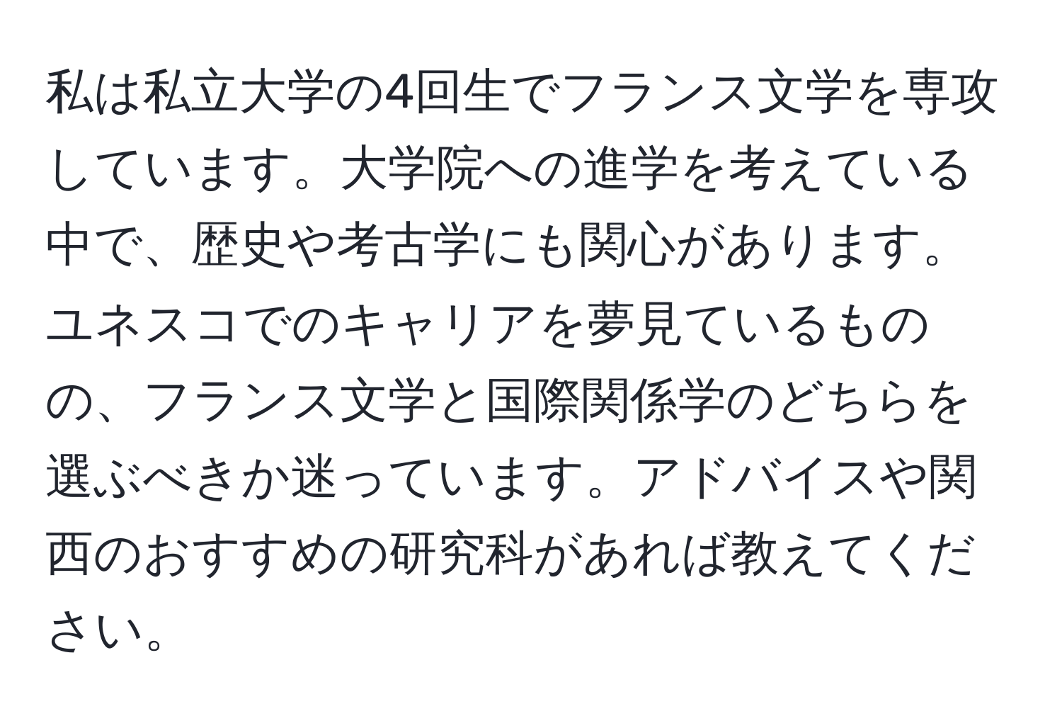 私は私立大学の4回生でフランス文学を専攻しています。大学院への進学を考えている中で、歴史や考古学にも関心があります。ユネスコでのキャリアを夢見ているものの、フランス文学と国際関係学のどちらを選ぶべきか迷っています。アドバイスや関西のおすすめの研究科があれば教えてください。