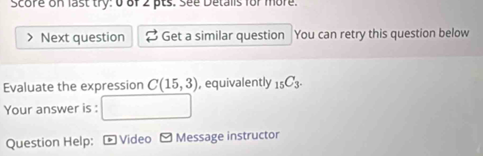 Score on last try: 0 of 2 pts. see Detalls for more. 
Next question Get a similar question You can retry this question below 
Evaluate the expression C(15,3) , equivalently _15C_3. 
Your answer is : 
Question Help: * Video - Message instructor