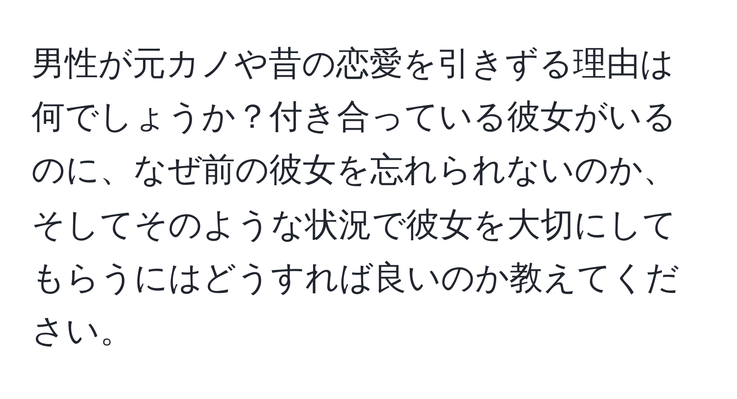 男性が元カノや昔の恋愛を引きずる理由は何でしょうか？付き合っている彼女がいるのに、なぜ前の彼女を忘れられないのか、そしてそのような状況で彼女を大切にしてもらうにはどうすれば良いのか教えてください。