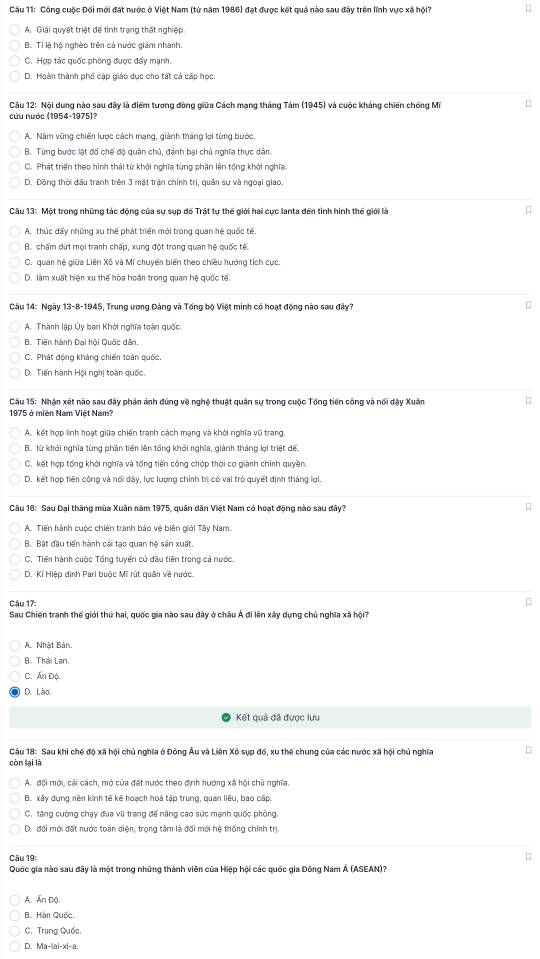 Công cuộc Đối mới đặt nước ở Việt Nam (từ năm 1986) đạt được kết quả nào sau đây trên lĩnh vực xã hội □
A. Giải quyết triệt để tinh trạng thất nghiệp
B. Tỉ lệ hộ nghèo trên cả nước giám nhanh.
C. Hợp tác quốc phòng được đẩy mạnh.
D. Hoàn thành phố cập giáo dục cho tất cả cấp học.
Câu 12: Nội dung nào sau đây là điểm tương đồng giữa Cách mạng tháng Tám (1945) và cuộc kháng chiến chống Mĩ
cứu nước (1954-1975)?
A. Năm vũng chiến lược cách mạng, giành tháng lợi từng bước.
B. Từng bước lật đồ chế độ quân chủ, đánh bại chủ nghĩa thực dân
C. Phát triển theo hình thái từ khởi nghĩa từng phần lên tổng khởi nghĩa.
D. Đồng thời đấu tranh trên 3 mật trận chính trị, quân sự và ngoại giao.
Cầu 13: Một trong những tác động của sự sụp đố Trật tự thế giới hai cực lanta đến tình hình thế giới là
A. thúc đẩy những xu thế phát triển mới trong quan hệ quốc tế
B. chấm dứt mọi tranh chấp, xung đột trong quan hệ quốc tế.
C. quan hệ giữa Liên Xô và Mĩ chuyển biến theo chiều hướng tích cục.
D. làm xuất hiện xu thế hòa hoán trong quan hệ quốc tế.
Câu 14: Ngày 13-8-1945, Trung ương Đảng và Tổng bộ Việt minh có hoạt động nào sau đây?
□
A. Thành lập Ủy ban Khới nghĩa toàn quốc.
B. Tiến hành Đại hội Quốc dân,
C. Phát động kháng chiến toàn quốc.
D. Tiến hành Hội nghị toàn quốc.
Câu 15: Nhận xét nào sau đây phản ảnh đúng về nghệ thuật quân sự trong cuộc Tổng tiến công và nổi dậy Xuân
1975 ở miền Nam Việt Nam?
A. kết hợp linh hoạt giữa chiến tranh cách mạng và khởi nghĩa vũ trang,
B. từ khỏi nghĩa từng phần tiên lên tổng khởi nghĩa, giành thắng lợi triệt đế.
C. kết hợp tổng khởi nghĩa và tổng tiến công chớp thời cơ giành chính quyền.
D. kết hợp tiến công và nổi dây, lực lượng chính trị có vai trò quyết định tháng lợi.
Câu 16: Sau Đại thăng mùa Xuân năm 1975, quân dân Việt Nam có hoạt động nào sau đây?
A. Tiến hành cuộc chiến tranh báo vệ biên giới Tây Nam.
B. Bắt đầu tiến hành cái tạo quan hệ sản xuất.
C. Tiến hành cuộc Tổng tuyến cử đầu tiên trong cả nước,
D. Kí Hiệp định Pari buộc Mĩ rút quân về nước.
Câu 17:

Sau Chiến tranh thế giới thứ hai, quốc gia nào sau đây ở châu Á đi lên xây dụng chủ nghĩa xã hội?
A. Nhật Bản.
B. Thái Lan.
C. Ấn Độ
D. Lão
Kết quả đã được lựu
Câu 18: Sau khi chế độ xã hội chủ nghĩa ở Đông Âu và Liên Xô sụp đố, xu thế chung của các nước xã hội chủ nghĩa
còn lại là
A. đổi mới, cải cách, mô cửa đặt nước theo định hướng xã hội chủ nghĩa.
B. xây dụng nền kinh tế kế hoạch hoá tập trung, quan liêu, bao cấp.
C. tăng cường chạy đua vũ trang đế nâng cao sức mạnh quốc phòng.
D. đối mới đất nước toàn diện, trọng tâm là đối mới hệ thống chính trị.
Cău 19:
□
Quốc gia nào sau đãy là một trong những thành viên của Hiệp hội các quốc gia Đông Nam Á (ASEAN)?
A. Ấn Độ
B. Hàn Quốc,
C. Trung Quốc,
D. Ma-|ai-xi-a.