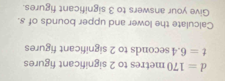 d=170metres to 2 significant figures
t=6.4 sec onds to 2 significant figures 
Calculate the lower and upper bounds of s. 
Give your answers to 3 significant figures.