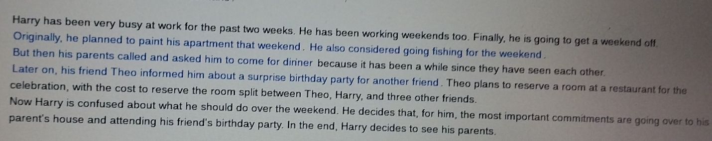 Harry has been very busy at work for the past two weeks. He has been working weekends too. Finally, he is going to get a weekend off. 
Originally, he planned to paint his apartment that weekend. He also considered going fishing for the weekend . 
But then his parents called and asked him to come for dinner because it has been a while since they have seen each other. 
Later on, his friend Theo informed him about a surprise birthday party for another friend. Theo plans to reserve a room at a restaurant for the 
celebration, with the cost to reserve the room split between Theo, Harry, and three other friends. 
Now Harry is confused about what he should do over the weekend. He decides that, for him, the most important commitments are going over to his 
parent's house and attending his friend's birthday party. In the end, Harry decides to see his parents.