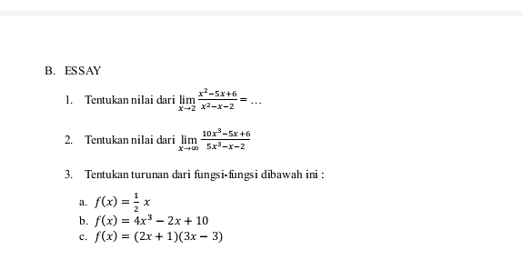 ESSAY 
1. Tentukan nilai dari limlimits _xto 2 (x^2-5x+6)/x^2-x-2 =... 
2. Tentukan nilai dari limlimits _xto ∈fty  (10x^3-5x+6)/5x^3-x-2 
3. Tentukan turunan dari fungsi-fungsi dibawah ini : 
a. f(x)= 1/2 x
b. f(x)=4x^3-2x+10
c. f(x)=(2x+1)(3x-3)