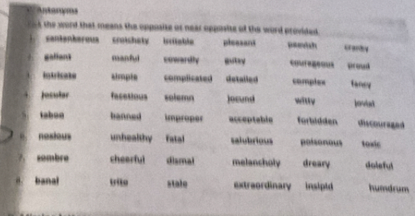 Antanyms
the word that means the opposite or near opposite of the word provided 
cantantarous croichety isritable pleasant peevish cranby
galiant manful cowardly gutay couregeous Broud
intricate simple complicated detailed compiex fansy
Jesular facetious solemn jocund witly loviat
tabon banned improper acceptable forbidden discouraged
nexious unhealthy fatal salubrious poisonous tosic
7 sombre cheerful dismal melancholy dreary doleful
a. banal trito stale extreordinary insipid humdrum