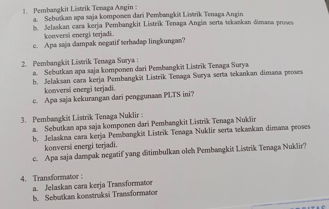 Pembangkit Listrik Tenaga Angin : 
a. Sebutkan apa saja komponen dari Pembangkit Listrik Tenaga Angin 
b. Jelaskan cara kerja Pembangkit Listrik Tenaga Angin serta tekankan dimana proses 
konversi energi terjadi. 
c. Apa saja dampak negatif terhadap lingkungan? 
2. Pembangkit Listrik Tenaga Surya : 
a. Sebutkan apa saja komponen dari Pembangkit Listrik Tenaga Surya 
b. Jelaksan cara kerja Pembangkit Listrik Tenaga Surya serta tekankan dimana proses 
konversi energi terjadi. 
c. Apa saja kekurangan dari penggunaan PLTS ini? 
3. Pembangkit Listrik Tenaga Nuklir : 
a. Sebutkan apa saja komponen dari Pembangkit Listrik Tenaga Nuklir 
b. Jelaskna cara kerja Pembangkit Listrik Tenaga Nuklir serta tekankan dimana proses 
konversi energi terjadi. 
c. Apa saja dampak negatif yang ditimbulkan oleh Pembangkit Listrik Tenaga Nuklir? 
4. Transformator : 
a. Jelaskan cara kerja Transformator 
b. Sebutkan konstruksi Transformator