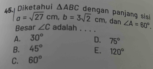 Diketahui △ ABC dengan panjang sisi
a=sqrt(27)cm, b=3sqrt(2)cm , dan ∠ A=60°. 
Besar ∠ C adalah . . . .
A. 30°
D. 75°
B. 45° E. 120°
C. 60°