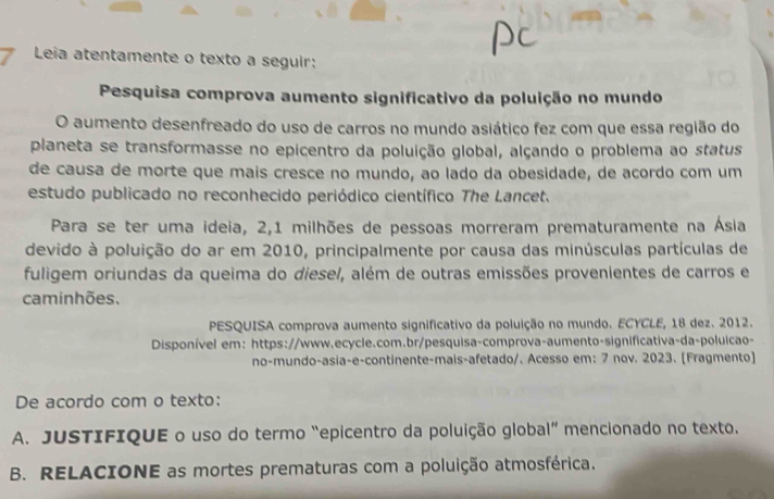 Leia atentamente o texto a seguir: 
Pesquisa comprova aumento significativo da poluição no mundo 
O aumento desenfreado do uso de carros no mundo asiático fez com que essa região do 
planeta se transformasse no epicentro da poluição global, alçando o problema ao status 
de causa de morte que mais cresce no mundo, ao lado da obesidade, de acordo com um 
estudo publicado no reconhecido periódico científico The Lancet. 
Para se ter uma ideia, 2, 1 milhões de pessoas morreram prematuramente na Ásia 
devido à poluição do ar em 2010, principalmente por causa das minúsculas partículas de 
fuligem oriundas da queima do diese/, além de outras emissões provenientes de carros e 
caminhões. 
PESQUISA comprova aumento significativo da poluição no mundo. ECYCLE, 18 dez. 2012. 
Disponível em: https://www.ecycle.com.br/pesquisa-comprova-aumento-significativa-da-poluicao- 
no-mundo-asia-e-continente-mais-afetado/. Acesso em: 7 nov. 2023. [Fragmento] 
De acordo com o texto: 
A. JUSTIFIQUE o uso do termo “epicentro da poluição global” mencionado no texto. 
B. RELACIONE as mortes prematuras com a poluição atmosférica.