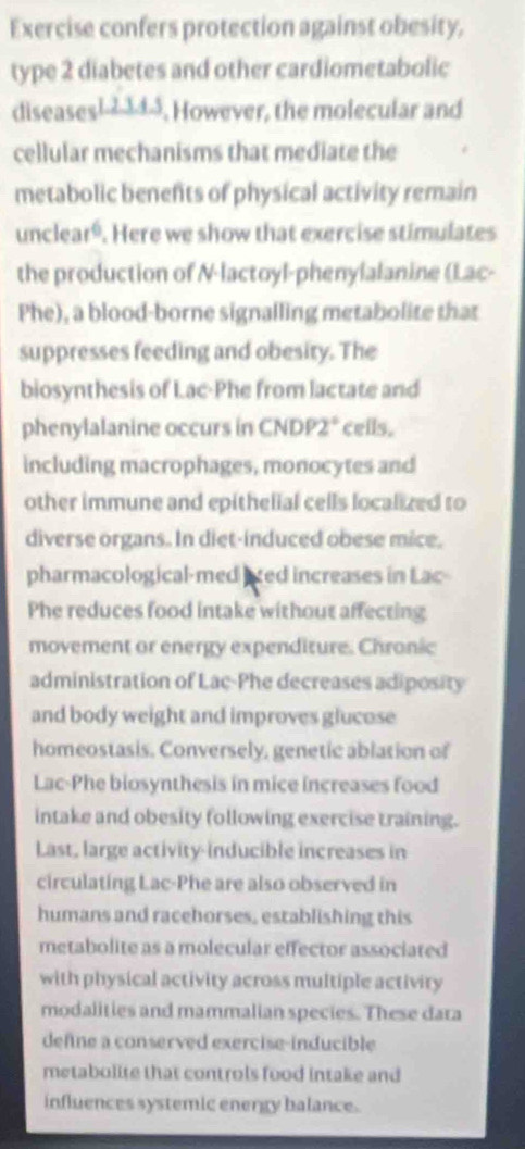 Exercise confers protection against obesity, 
type 2 diabetes and other cardiometabolic 
diseases1- 23d3, However, the molecular and 
cellular mechanisms that mediate the 
metabolic benents of physical activity remain 
unclear⁶. Here we show that exercise stimulates 
the production of N-lactoyl-phenylalanine (Lac- 
Phe), a blood-borne signalling metabolite that 
suppresses feeding and obesity. The 
biosynthesis of Lac-Phe from lactate and 
phenylalanine occurs in CNDP2* ceils. 
including macrophages, monocytes and 
other immune and epithelial cells localized to 
diverse organs. In diet-induced obese mice. 
pharmacological-med axed increases in Lac- 
Phe reduces food intake without affecting 
movement or energy expenditure. Chronic 
administration of Lac-Phe decreases adiposity 
and body weight and improves glucose 
homeostasis. Conversely, genetic ablation of 
Lac-Phe biosynthesis in mice increases food 
intake and obesity following exercise training. 
Last, large activity-inducible increases in 
circulating Lac-Phe are also observed in 
humans and racehorses, establishing this 
metabolite as a molecular effector associated 
with physical activity across multiple activity 
modalities and mammalian species. These dara 
defne a conserved exercise-inducible 
metabolite that controls food intake and 
influences systemic energy balance.