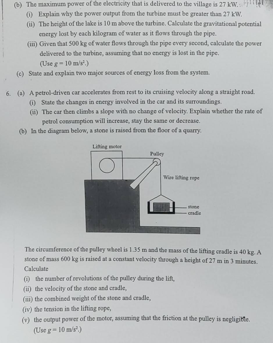 The maximum power of the electricity that is delivered to the village is 27 kW. 
(i) Explain why the power output from the turbine must be greater than 27 kW. 
(ii) The height of the lake is 10 m above the turbine. Calculate the gravitational potential 
energy lost by each kilogram of water as it flows through the pipe. 
(iii) Given that 500 kg of water flows through the pipe every second, calculate the power 
delivered to the turbine, assuming that no energy is lost in the pipe. 
(Use g=10m/s^2.)
(c) State and explain two major sources of energy loss from the system. 
6. (a) A petrol-driven car accelerates from rest to its cruising velocity along a straight road. 
(i) State the changes in energy involved in the car and its surroundings. 
(ii) The car then climbs a slope with no change of velocity. Explain whether the rate of 
petrol consumption will increase, stay the same or decrease. 
(b) In the diagram below, a stone is raised from the floor of a quarry. 
The circumference of the pulley wheel is 1.35 m and the mass of the lifting cradle is 40 kg. A 
stone of mass 600 kg is raised at a constant velocity through a height of 27 m in 3 minutes. 
Calculate 
(i) the number of revolutions of the pulley during the lift, 
(ii) the velocity of the stone and cradle, 
(iii) the combined weight of the stone and cradle, 
(iv) the tension in the lifting rope, 
(v) the output power of the motor, assuming that the friction at the pulley is negligible. 
(Use g=10m/s^2.)