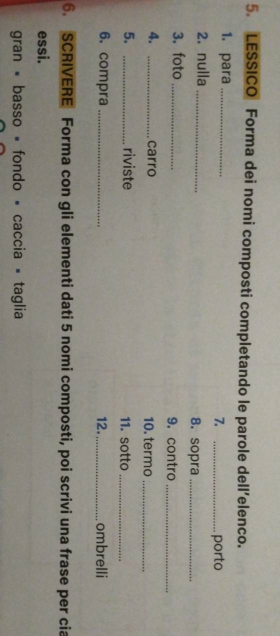 LESSICO Forma dei nomi composti completando le parole dell’elenco. 
1. para_ 
7. _porto 
2. nulla _8. sopra_ 
3. foto_ 
9. contro_ 
4. _carro 10. termo_ 
5. _riviste 11. sotto_ 
6. compra _12._ ombrelli 
6. SCRIVERE Forma con gli elementi dati 5 nomi composti, poi scrivi una frase per cia 
essi. 
gran - basso = fondo - caccia = taglia