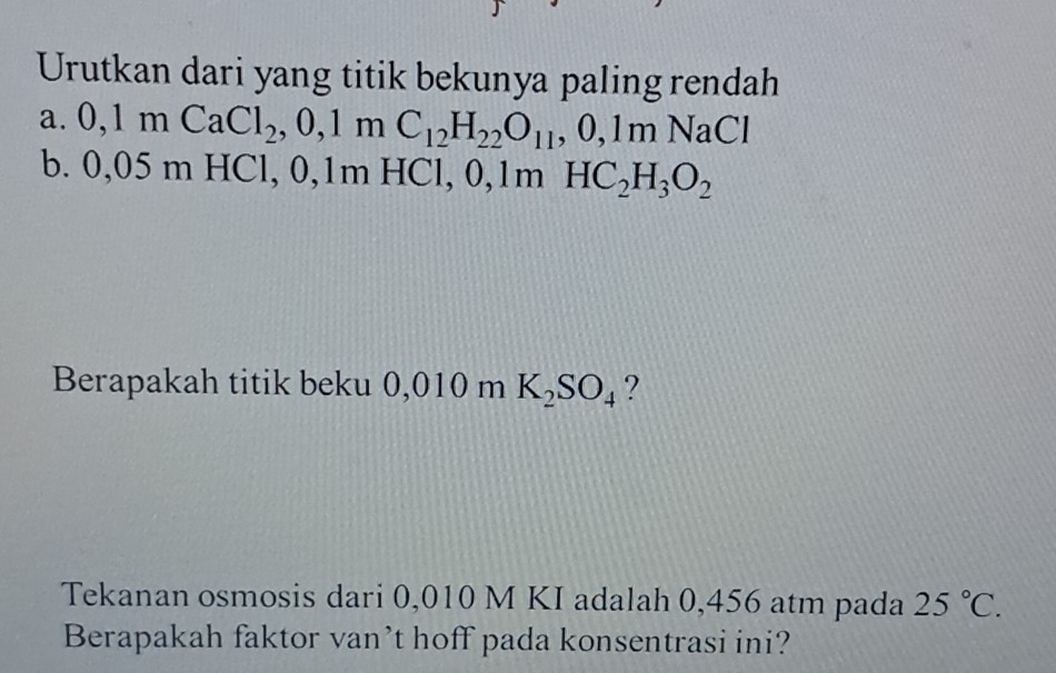 Urutkan dari yang titik bekunya paling rendah 
a. 0, 1mCaCl_2, 0, 1mC_12H_22O_11, 0, 1mNaCl
b. ) ,05 m HCl, 0, 1m HC 1, 0, 1mHC_2H_3O_2
Berapakah titik beku 0,010 m K_2SO_4 ? 
Tekanan osmosis dari 0,010 M KI adalah 0,456 atm pada 25°C. 
Berapakah faktor van’t hoff pada konsentrasi ini?