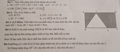 Thực hiện phép tính (Tính nhanh nều có thể) 
. 162+475+173+227+525+438 b) 2^3.17+2^3.2^2-14
c) 100: 250:[450-(4.5^3-2^2.25)]
Bài 2: Tìm số tự nhiên x, biết 
a, 7x-8=713 b, 123-5.(x+4)=38
c, 49.7°=2401 d, x∈ B(3) và 12≤ x≤ 18
Bài 3: (1,5 điểm): Tính diện tích của phần được tô màu dưới đây biết: độ dài 
cạnh AB=12cm, BC=4cm và DG=9cm. 
Bài 4: Khổi 6 của một trường THCS có 447 học sinh đi tham 
quan học tập tại khu tưởng niệm chiến sĩ Gạc Ma. Biết mỗi xe chờ 
được 24 học sinh. Hỏi cần ít nhất bao nhiêu xe đề chờ hết số học sinh đó, 
Bài 5:a Dùng cả 3 chữ số 4; 7;0 hãy ghép thành các số tự nhiên có 3 chữ số khác nhau và chia hết cho 2
b) Chứng minh rằng: 10°+8 vừa chia hết cho 2, vừa chia hết cho 3