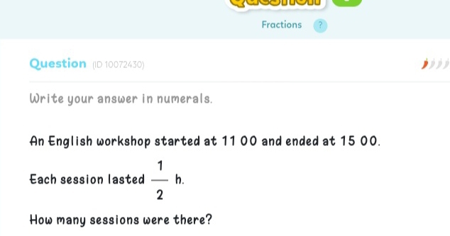 Fractions ? 
Question (ID 10072430) 
Write your answer in numerals. 
An English workshop started at 11 00 and ended at 15 00. 
Each session lasted  1/2 h. 
How many sessions were there?