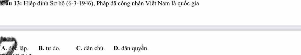 Cầu 13: Hiệp định Sơ bộ (6-3-1946) 0, Pháp đã công nhận Việt Nam là quốc gia
A. độc lập. B. tự do. C. dân chủ. D. dân quyền.