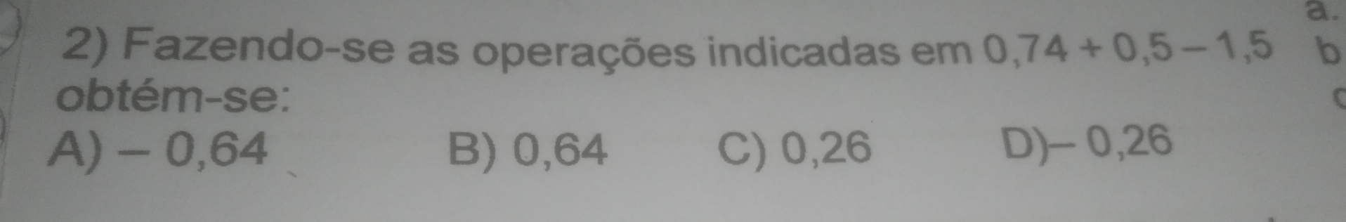 Fazendo-se as operações indicadas em 0,74+0,5-1,5 b
obtém-se: C
A) - 0,64 B) 0,64 C) 0,26 D) - 0,26