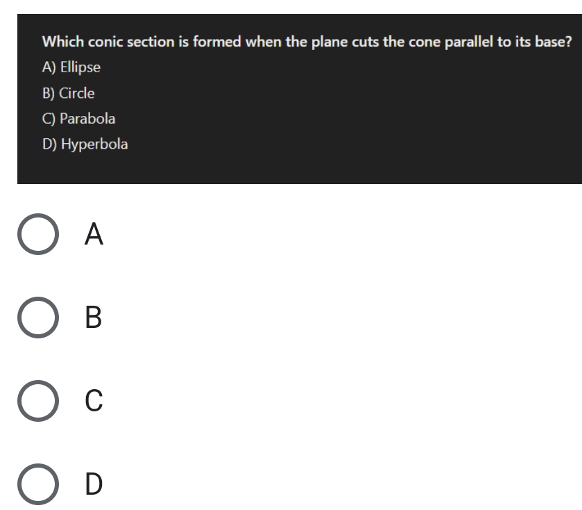 Which conic section is formed when the plane cuts the cone parallel to its base?
A) Ellipse
B) Circle
C) Parabola
D) Hyperbola
A
B
C
D