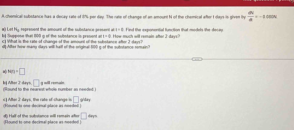 A chemical substance has a decay rate of 8% per day. The rate of change of an amount N of the chemical after t days is given by  dN/dt =-0.080N. 
a) Let N_0 represent the amount of the substance present at t=0. Find the exponential function that models the decay.
b) Suppose that 800 g of the substance is present at t=0. How much will remain after 2 days?
c) What is the rate of change of the amount of the substance after 2 days?
d) After how many days will half of the original 800 g of the substance remain?
a) N(t)=□
b) After 2 days, □ g will remain.
(Round to the nearest whole number as needed.)
c) After 2 days, the rate of change is □ g/day.
(Round to one decimal place as needed.)
d) Half of the substance will remain after □ days.
(Round to one decimal place as needed.)