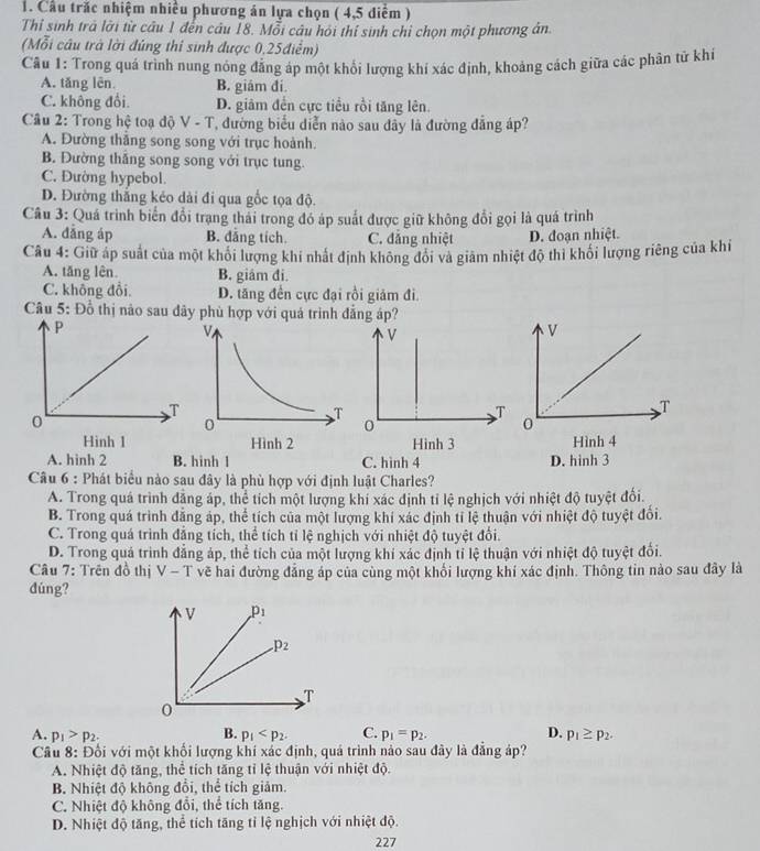 Cầu trắc nhiệm nhiều phương án lựa chọn ( 4,5 diểm )
Thỉ sinh trả lời từ câu 1 đến câu 18. Mỗi câu hỏi thí sinh chỉ chọn một phương án.
(Mỗi câu trà lời đúng thí sinh được 0,25điểm)
Cầu 1: Trong quá trình nung nóng đẳng áp một khổi lượng khí xác định, khoảng cách giữa các phân tử khi
A. tăng lên. B. giám đi
C. không đổi. D. giâm đến cực tiểu rồi tăng lên.
Câu 2: Trong hệ toạ độ V - T, đường biểu diễn nào sau dẩy là đường đẳng áp?
A. Đường thắng song song với trục hoành.
B. Đường thắng song song với trục tung.
C. Đường hypebol.
D. Đường thắng kéo dài đi qua gốc tọa độ.
Câu 3: Quá trình biển đổi trạng thải trong đó áp suất được giữ không đổi gọi là quá trình
A. đǎng áp B. dăng tích. C. đăng nhiệt D. đoạn nhiệt.
Câu 4: Giữ áp suất của một khổi lượng khi nhất định không đôi và giảm nhiệt độ thi khối lượng riêng của khi
A. tăng lên. B. giám đi.
C. không đổi. D. tăng đền cực đại rồi giảm đi.
Câu 5: Đồ thị nào sau dây phù hợp với quả trình đẳng áp?
A. hinh 2 B. hinh l C. hình 4 
Câu 6 : Phát biểu nào sau đây là phù hợp với định luật Charles?
A. Trong quá trình đẳng áp, thể tích một lượng khi xác định tỉ lệ nghịch với nhiệt độ tuyệt đối.
B. Trong quá trình đăng áp, thể tích của một lượng khí xác định tỉ lệ thuận với nhiệt độ tuyệt đổi.
C. Trong quá trình đẳng tích, thể tích tỉ lệ nghịch với nhiệt độ tuyệt đổi.
D. Trong quá trình đẳng áp, thể tích của một lượng khi xác định tỉ lệ thuận với nhiệt độ tuyệt đổi.
Câu 7: Trên đồ thị v-1 * vẽ hai đường đẳng áp của cùng một khổi lượng khí xác định. Thông tin nào sau đây là
dúng?
V p_1
p_2
T
0
B.
A. p_1>p_2. p_1 C. p_1=p_2. D. p_1≥ p_2.
Cầu 8: Đối với một khối lượng khí xác định, quá trình nào sau đây là đẳng áp?
A. Nhiệt độ tăng, thể tích tăng tỉ lệ thuận với nhiệt độ.
B. Nhiệt độ không đổi, thể tích giảm.
C. Nhiệt độ không đổi, thể tích tăng.
D. Nhiệt độ tăng, thể tích tăng tỉ lệ nghịch với nhiệt độ.
227
