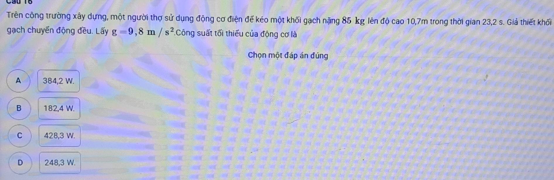 Trên công trường xây dựng, một người thợ sử dụng động cơ điện đế kéo một khối gạch nặng 85 kg lên độ cao 10,7m trong thời gian 23,2 s. Giả thiết khối
gạch chuyển động đều. Lấy g=9,8m/s^2. :Công suất tối thiếu của động cơ là
Chọn một đáp án đúng
A 384,2 W.
B 182,4 W.
C 428,3 W.
D 248,3 W.