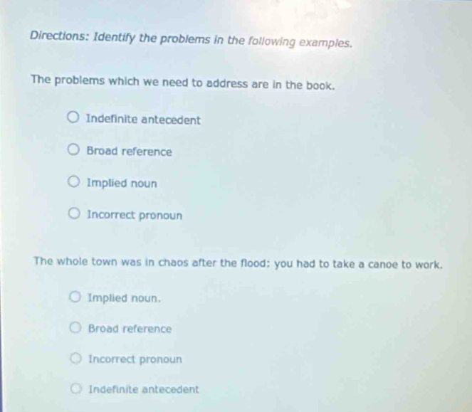 Directions: Identify the problems in the following examples.
The problems which we need to address are in the book.
Indefinite antecedent
Broad reference
Implied noun
Incorrect pronoun
The whole town was in chaos after the flood: you had to take a canoe to work.
Implied noun.
Broad reference
Incorrect pronoun
Indefinite antecedent