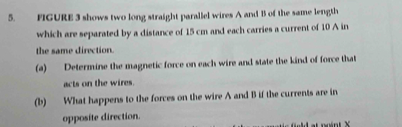 FIGURE 3 shows two long straight parallel wires A and B of the same length 
which are separated by a distance of 15 cm and each carries a current of 10 A in 
the same direction. 
(a) Determine the magnetic force on each wire and state the kind of force that 
acts on the wires. 
(b) What happens to the forces on the wire A and B if the currents are in 
opposite direction.