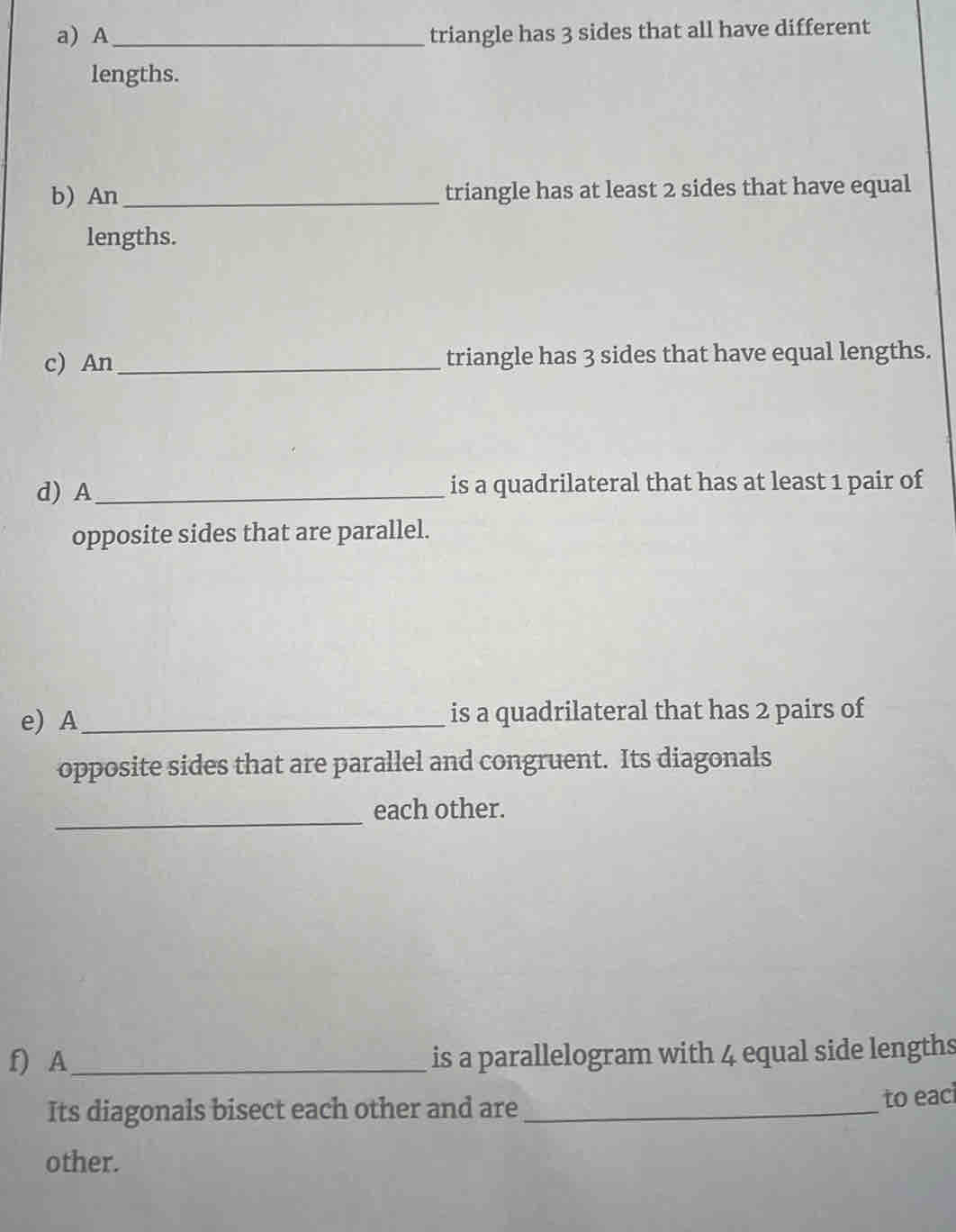 A _triangle has 3 sides that all have different 
lengths. 
b) An_ triangle has at least 2 sides that have equal 
lengths. 
c) An _triangle has 3 sides that have equal lengths. 
d) A_ is a quadrilateral that has at least 1 pair of 
opposite sides that are parallel. 
e) A_ is a quadrilateral that has 2 pairs of 
opposite sides that are parallel and congruent. Its diagonals 
_ 
each other. 
f) A_ is a parallelogram with 4 equal side lengths 
Its diagonals bisect each other and are_ 
to eaci 
other.