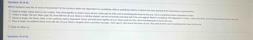 of 85.
Which taxpayer may file as head of household? (If the scenario states the dependent is a qualifying child or qualifying relative, it means they have passed all the dependency requirements.)
Adam is single. Adam and Lee are cousins. They lived together in Adam's home all year. Adam paid all of the cost of maintaining the home for the year. Lee is a qualfying relative dependent of Adam
Cortez is single. His son, Mario (age 20), lived with him all year. Mario is a full-time student, and did not provide more than haff of his own support. Mario is a qualifying child dependent of Corlez. Corlez paid all the cost of maintairing the home for the yea
Ebony is single. Her friend, Dalia, is her qualifying relative dependent. Ebony and Dalia lived together all year. Ebony paid all of the cost of maintaining the home for the year
Rico is single. His girfriend Marie lived with him all year. Marie's daughter (from a previous marriage), Sofia (age 8), also lived in the home afl year. Rico paid all of the cost of maintaining the home for the year
Mark for follow up
Question 19 of 85.