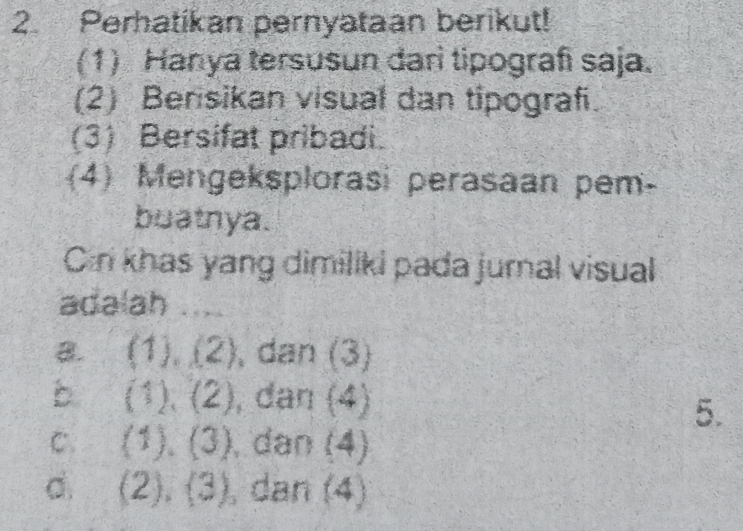 Perhatikan pernyataan berikut!
(1) Hanya tersusun darì tipografi saja.
(2) Bensikan visual dan tipograf.
(3) Bersifat pribadi.
(4) Mengeksplorasi perasaan pem-
buatnya.
Cn khas yang dimiliki pada jurnal visual
adalah
a. (1),(2) , dan (3)
b (1),(2) dan  4)
5.
C. (1),(3) , dan (4)
d. (2),(3) , dan 4 