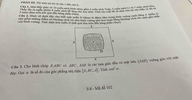 PHÀN III Thí sinh trá lời từ câu 1 đến câu 6, 
Câu 1. Một thầy giáo có 16 cuốn sách khác nhau gồm 4 cuốn sách Toán, 5 cuốn sách L4 và 7 cuốn sách đự có 
Thây lấy ra ngàu nhiên 8 cuốn sách đề tặng chu gon 4 cuốn sách Toán đã s6 sách còn lại của thày có đủ cả 
3 môn (làm tròn kết quả đến hàng phần trăm). 
Câu 2. Hình vẽ dưới đây cho biết một miền D (được tô đâm) nằm trong hình vuỡng cạnh bằng 4. Miền D 
này gồm những điểm có khoảng cách tới tâm hình vuỡng nhỏ hơn hoặc bằng khoảng cách tới cạnh gần nhấ 
của hình vuông. Tính diện tích miền D (kết quả làm tròn đến hàng phần chục). 
Câu 3. Cho hình chóp S. ABC có ABC , SAB là các tam giác đều và mặt bên (SAB) vuỡng góc với mặt 
đáy. Gọi α là số đo của góc phẳng nhị diện [S,BC,A]. Tinh cos^2alpha. 
3/4 - Mã đề 102