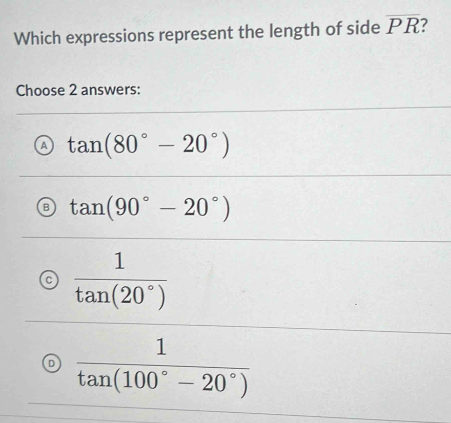 Which expressions represent the length of side overline PR
Choose 2 answers:
a tan (80°-20°)
B tan (90°-20°)
C  1/tan (20°) 
 1/tan (100°-20°) 