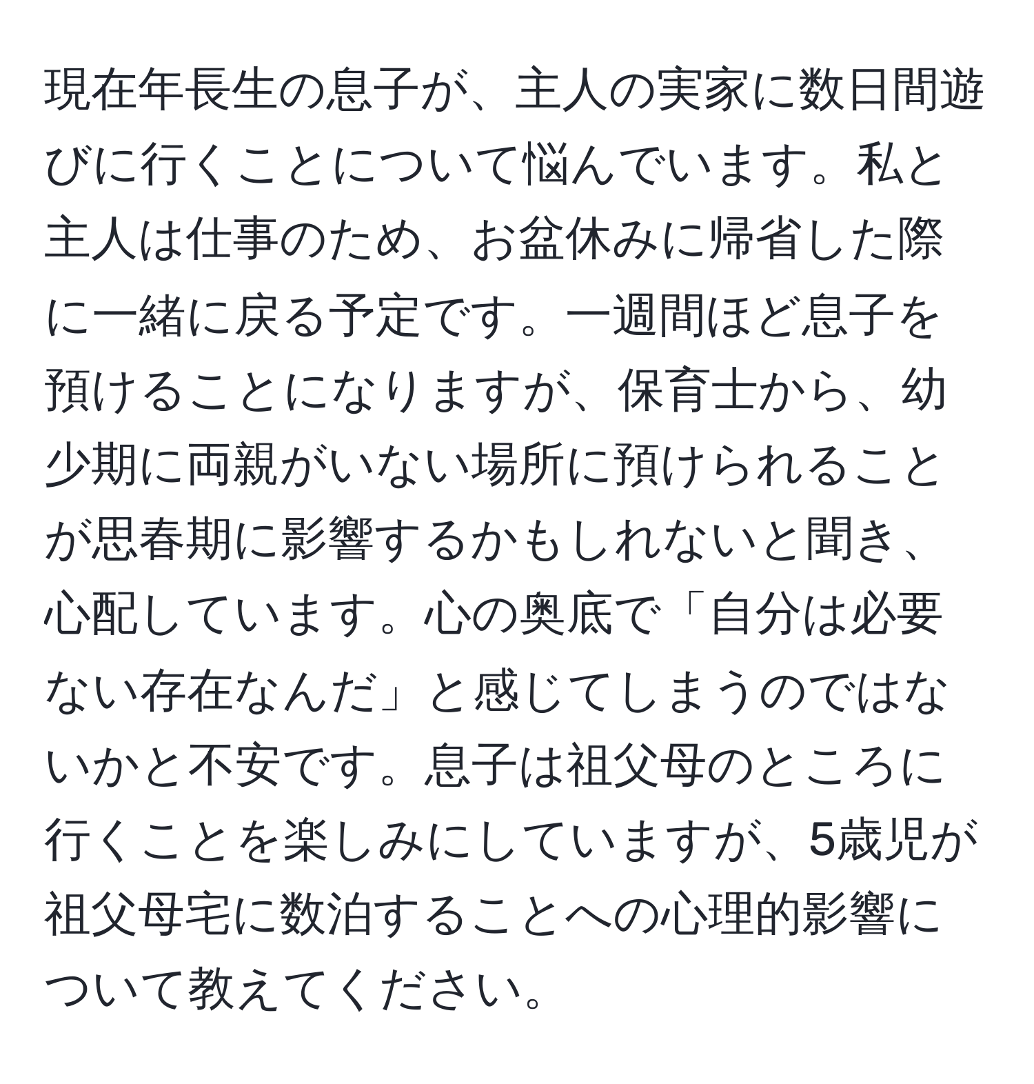 現在年長生の息子が、主人の実家に数日間遊びに行くことについて悩んでいます。私と主人は仕事のため、お盆休みに帰省した際に一緒に戻る予定です。一週間ほど息子を預けることになりますが、保育士から、幼少期に両親がいない場所に預けられることが思春期に影響するかもしれないと聞き、心配しています。心の奥底で「自分は必要ない存在なんだ」と感じてしまうのではないかと不安です。息子は祖父母のところに行くことを楽しみにしていますが、5歳児が祖父母宅に数泊することへの心理的影響について教えてください。