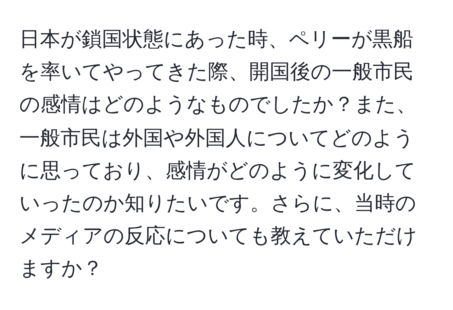 日本が鎖国状態にあった時、ペリーが黒船を率いてやってきた際、開国後の一般市民の感情はどのようなものでしたか？また、一般市民は外国や外国人についてどのように思っており、感情がどのように変化していったのか知りたいです。さらに、当時のメディアの反応についても教えていただけますか？