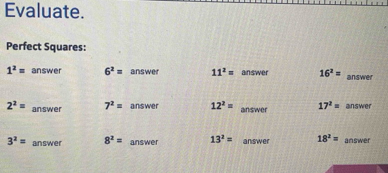 Evaluate. 
Perfect Squares:
1^2= answer 6^2= answer 11^2= an ewar 16^2= answer
2^2= answer 7^2= answer 12^2= answer 17^2= answer
3^2= answer 8^2= answer 13^2= answer 18^2= answer