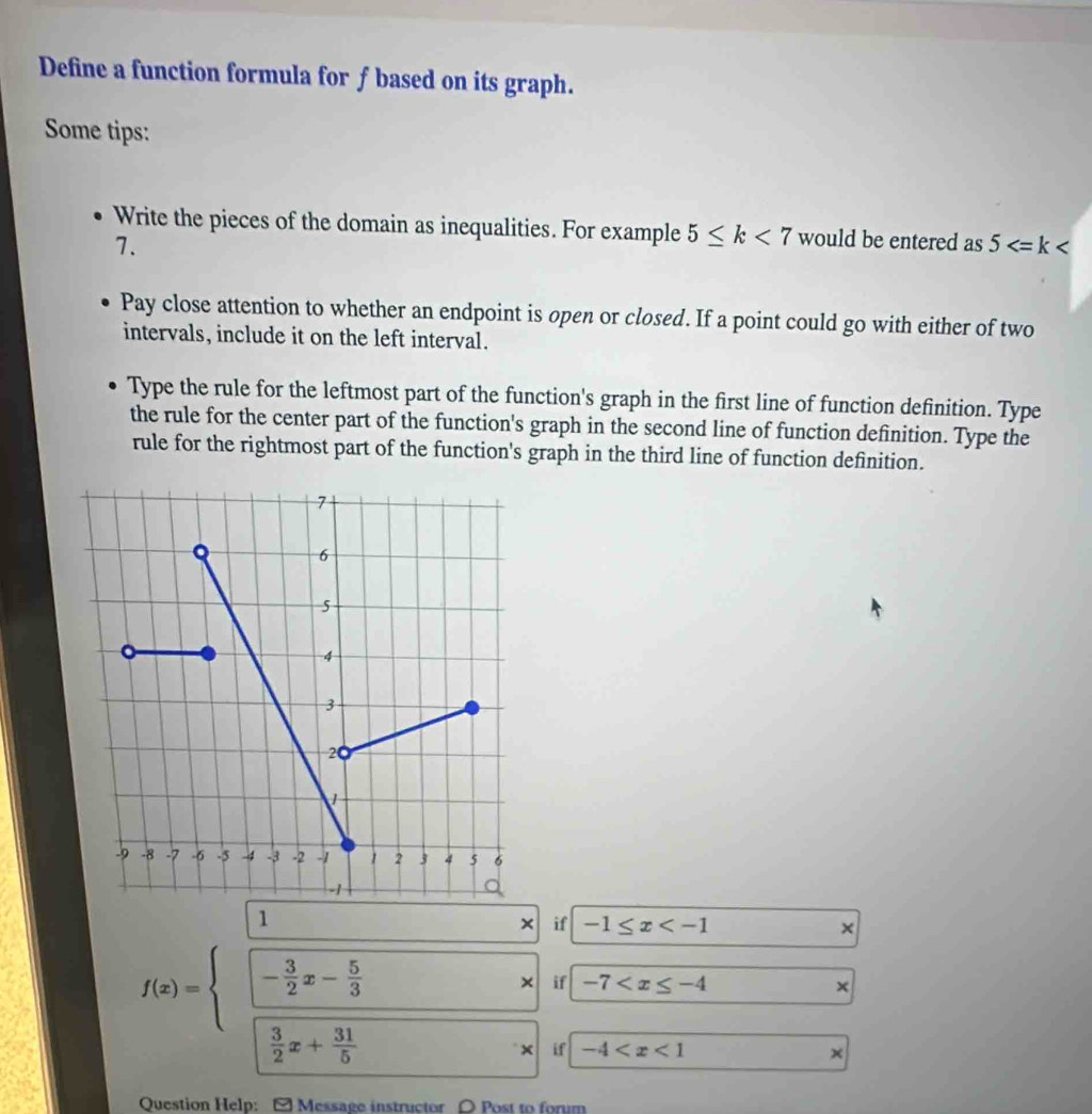 Define a function formula for f based on its graph. 
Some tips: 
Write the pieces of the domain as inequalities. For example 5≤ k<7</tex> would be entered as 5
7. 
Pay close attention to whether an endpoint is open or closed. If a point could go with either of two 
intervals, include it on the left interval. 
Type the rule for the leftmost part of the function's graph in the first line of function definition. Type 
the rule for the center part of the function's graph in the second line of function definition. Type the 
rule for the rightmost part of the function's graph in the third line of function definition. 
1 
× if -1≤ x × 
if -7 ×
f(x)=beginarrayl □  □ - 3/2 x- 5/3 x  3/2 x+ 311/5 endarray. if -4
x 
Question Help: [ Message instructor 〇 Post to forum