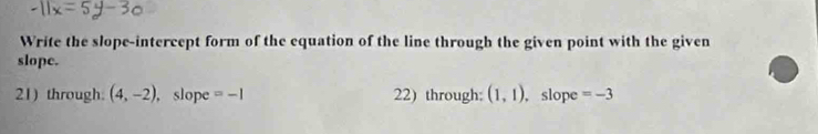 Write the slope-intercept form of the equation of the line through the given point with the given 
slope. 
21) through. (4,-2) , slope =-1 22) through: (1,1) , slope =-3