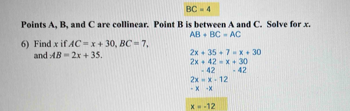 BC=4
Points A, B, and C are collinear. Point B is between A and C. Solve for x.
AB+BC=AC
6) Find x if AC=x+30, BC=7, 
and AB=2x+35.
2x+35+7=x+30
2x+42=x+30
42-42
2x=x-12
-x-x
x=-12