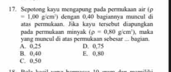 Sepotong kayu mengapung pada permukaan air (ρ
=1.00g/cm^3) dengan 0,40 bagiannya muncul di
atas permukaan. Jika kayu tersebut diapungkan
pada permukaan minyak (rho =0.80g/cm^3) , maka
yang muncul di atas permukaan sebesar ... bagian.
A. 0,25 D. 0,75
B. 0,40 E. 0,80
C. 0,50
10