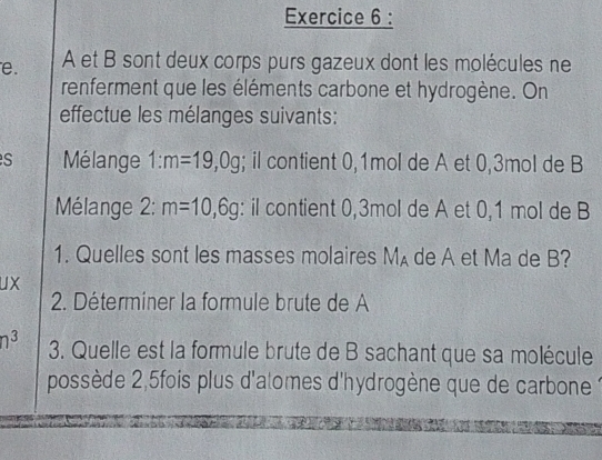 A et B sont deux corps purs gazeux dont les molécules ne 
renferment que les éléments carbone et hydrogène. On 
effectue les mélanges suivants: 
S Mélange 1:m=19,0g; il contient 0,1mol de A et 0,3mol de B 
Mélange 2: m=10,6g : il contient 0,3mol de A et 0, 1 mol de B 
1. Quelles sont les masses molaires M_A de A et Ma de B? 
ux 
2. Déterminer la formule brute de A
n^3 3. Quelle est la formule brute de B sachant que sa molécule 
possède 2,5fois plus d'atomes d'hydrogène que de carbone 1